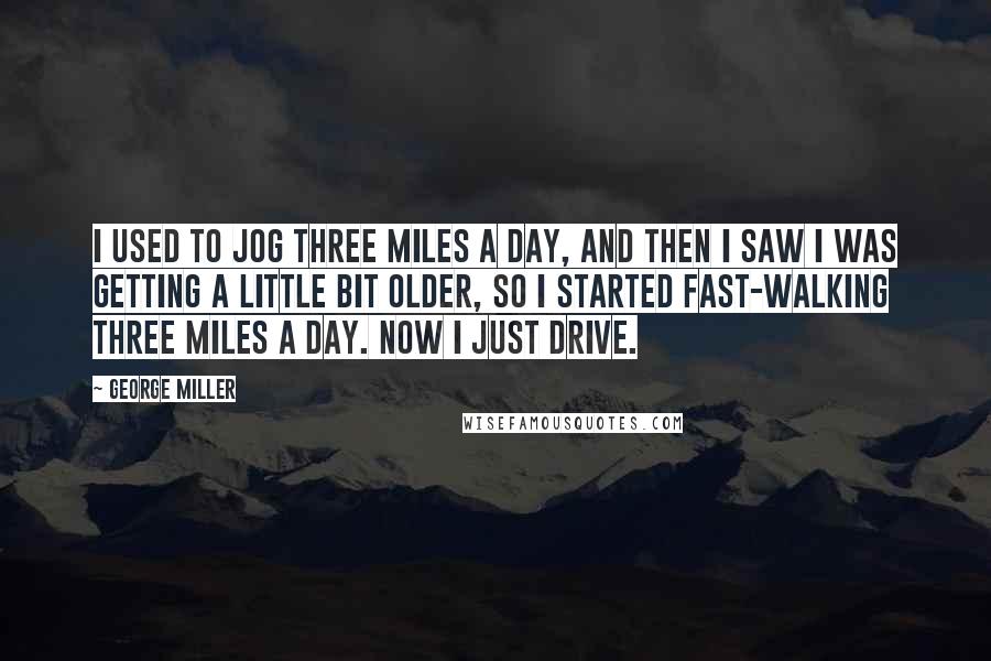 George Miller Quotes: I used to jog three miles a day, and then I saw I was getting a little bit older, so I started fast-walking three miles a day. Now I just drive.