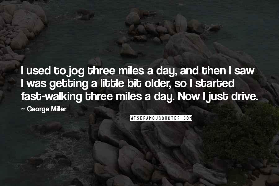 George Miller Quotes: I used to jog three miles a day, and then I saw I was getting a little bit older, so I started fast-walking three miles a day. Now I just drive.