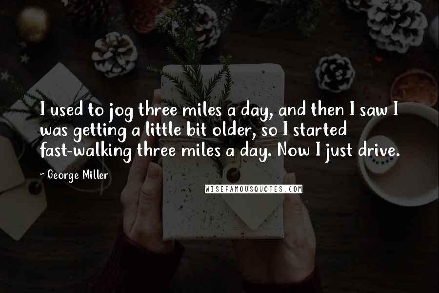 George Miller Quotes: I used to jog three miles a day, and then I saw I was getting a little bit older, so I started fast-walking three miles a day. Now I just drive.