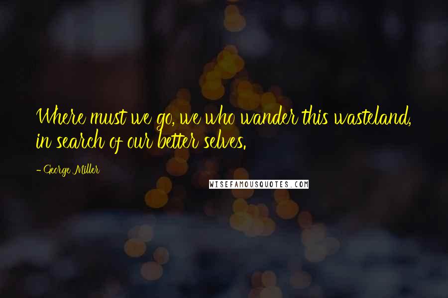 George Miller Quotes: Where must we go, we who wander this wasteland, in search of our better selves.