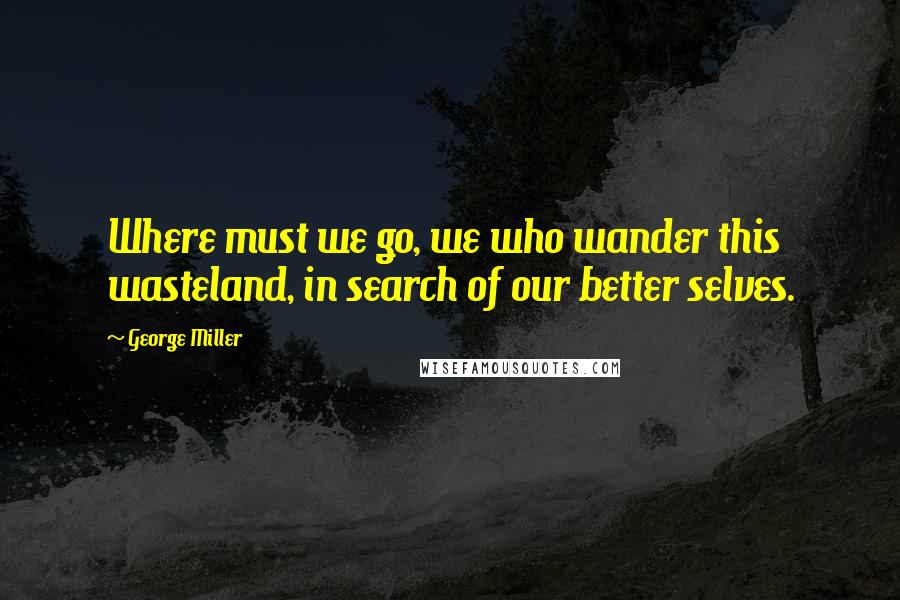 George Miller Quotes: Where must we go, we who wander this wasteland, in search of our better selves.