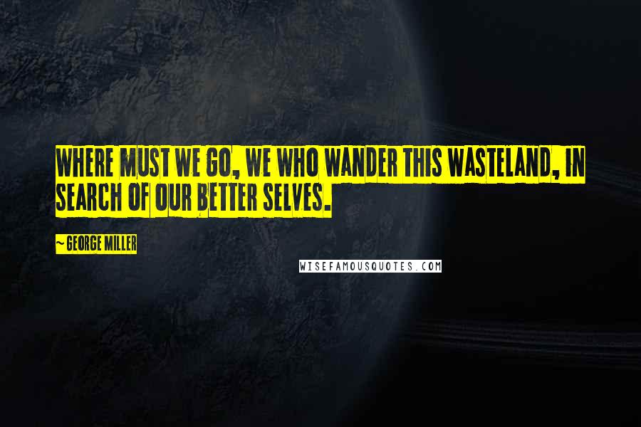 George Miller Quotes: Where must we go, we who wander this wasteland, in search of our better selves.