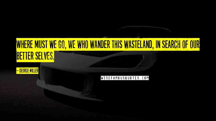 George Miller Quotes: Where must we go, we who wander this wasteland, in search of our better selves.