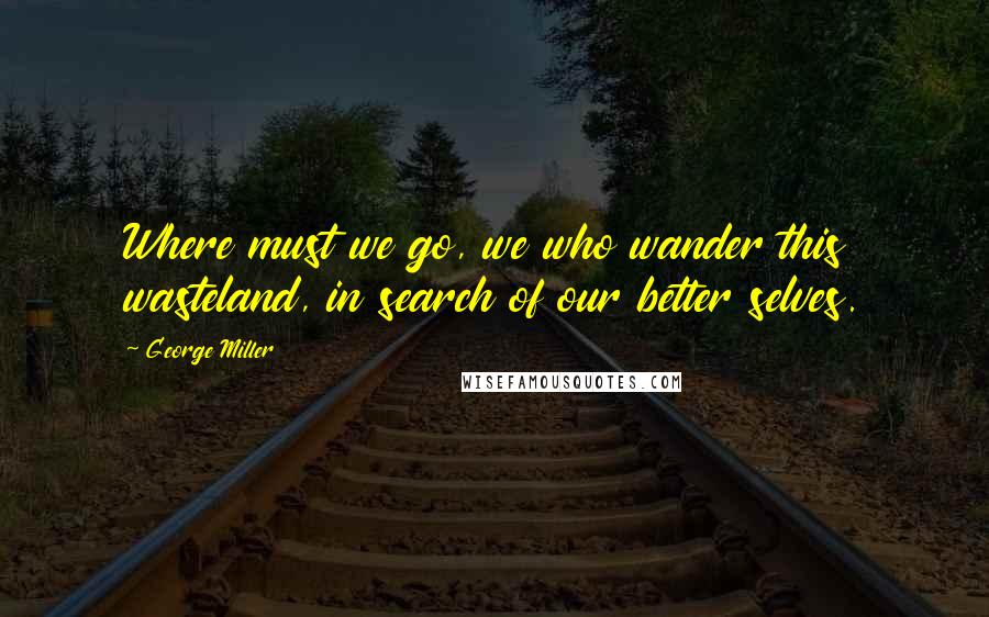 George Miller Quotes: Where must we go, we who wander this wasteland, in search of our better selves.