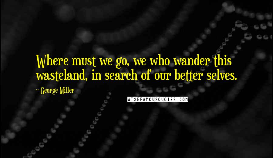 George Miller Quotes: Where must we go, we who wander this wasteland, in search of our better selves.