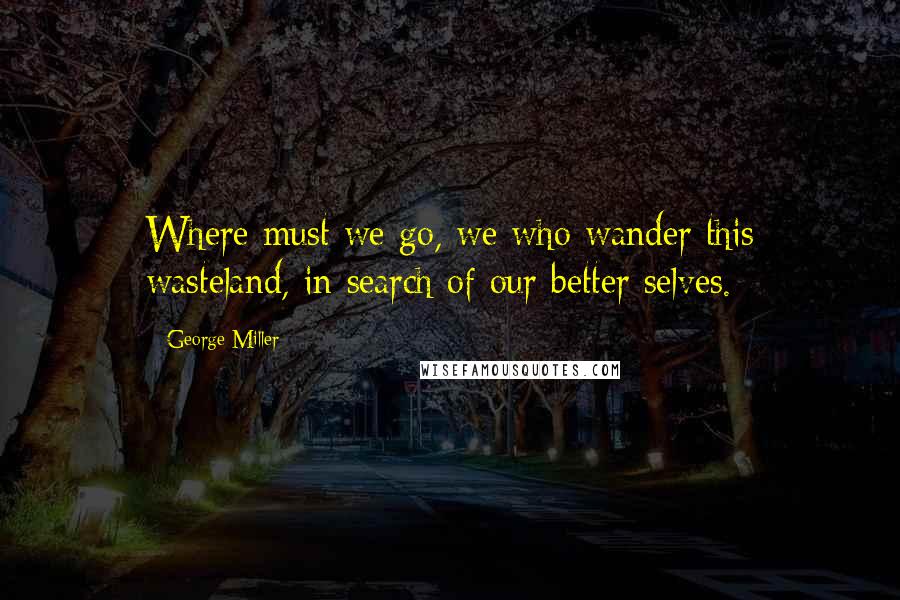 George Miller Quotes: Where must we go, we who wander this wasteland, in search of our better selves.