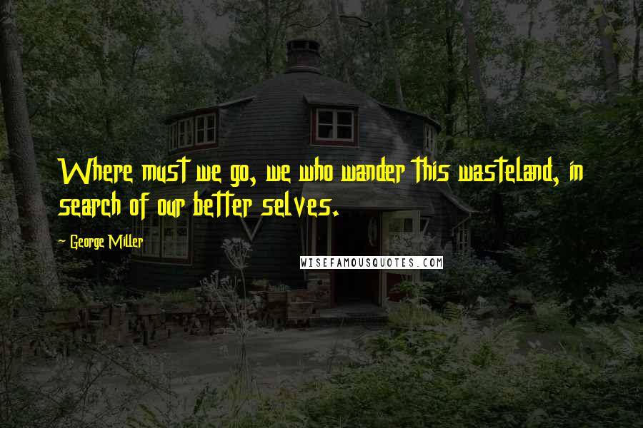 George Miller Quotes: Where must we go, we who wander this wasteland, in search of our better selves.