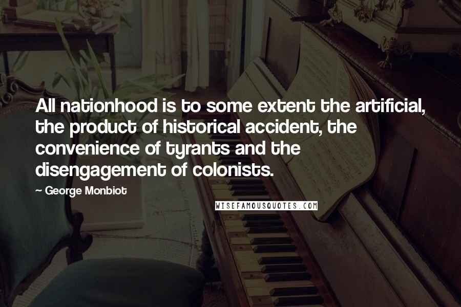 George Monbiot Quotes: All nationhood is to some extent the artificial, the product of historical accident, the convenience of tyrants and the disengagement of colonists.