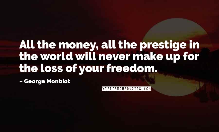 George Monbiot Quotes: All the money, all the prestige in the world will never make up for the loss of your freedom.