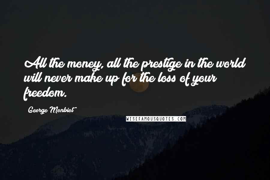 George Monbiot Quotes: All the money, all the prestige in the world will never make up for the loss of your freedom.