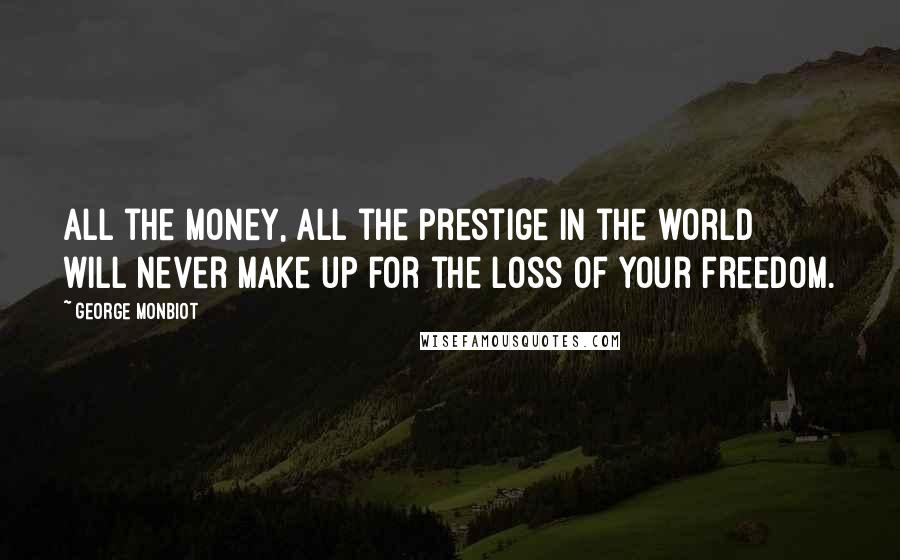 George Monbiot Quotes: All the money, all the prestige in the world will never make up for the loss of your freedom.