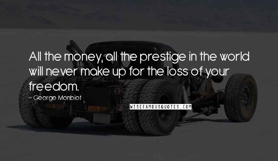 George Monbiot Quotes: All the money, all the prestige in the world will never make up for the loss of your freedom.