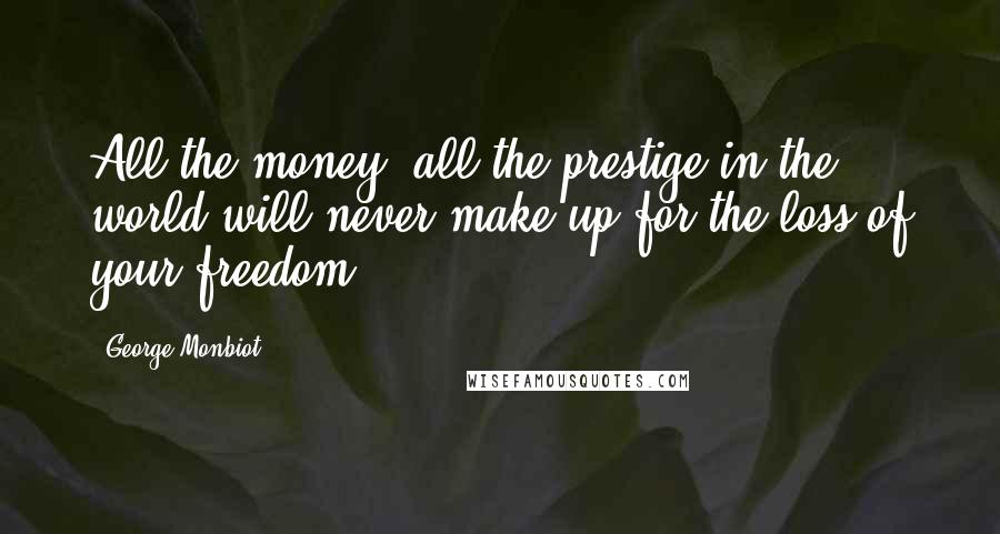 George Monbiot Quotes: All the money, all the prestige in the world will never make up for the loss of your freedom.