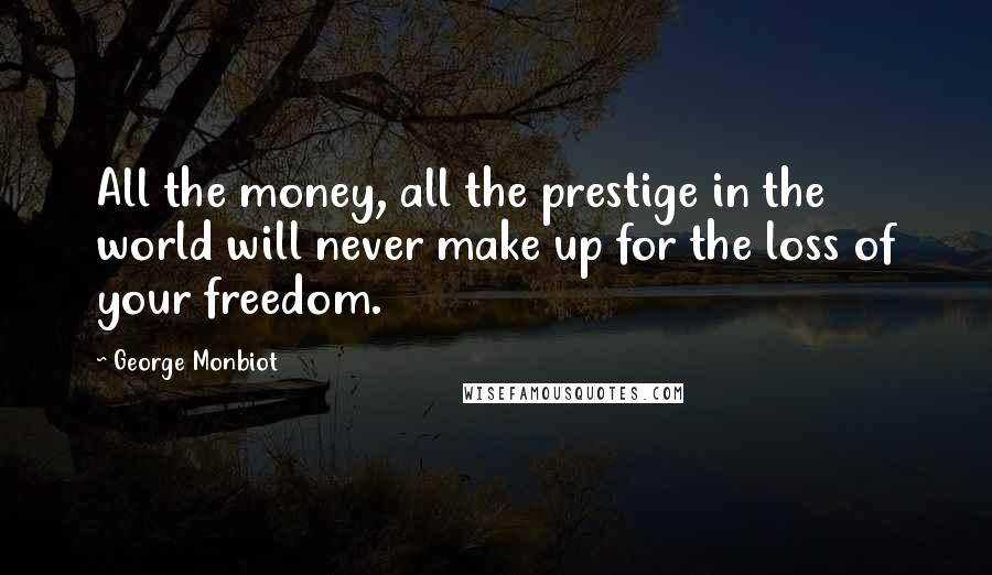 George Monbiot Quotes: All the money, all the prestige in the world will never make up for the loss of your freedom.
