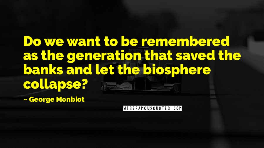 George Monbiot Quotes: Do we want to be remembered as the generation that saved the banks and let the biosphere collapse?