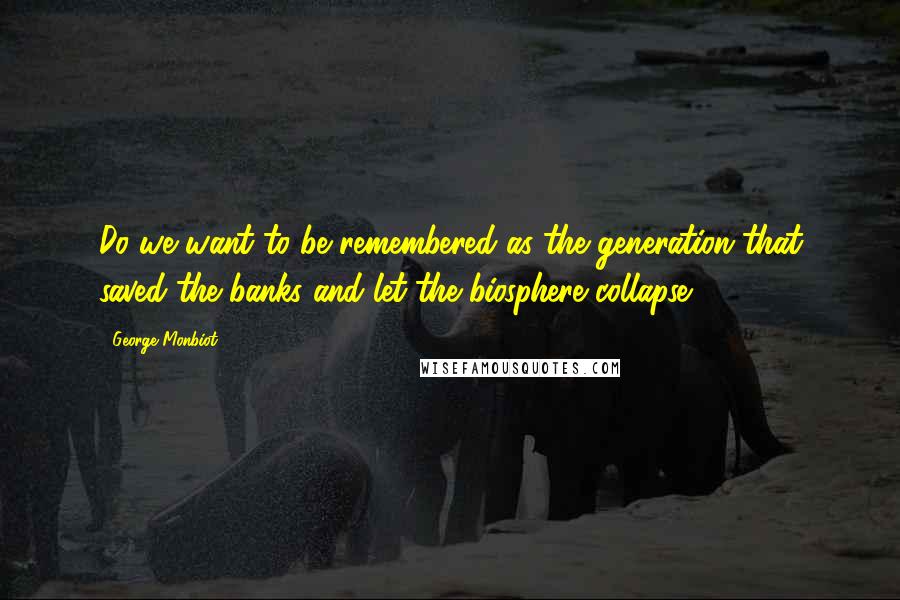 George Monbiot Quotes: Do we want to be remembered as the generation that saved the banks and let the biosphere collapse?