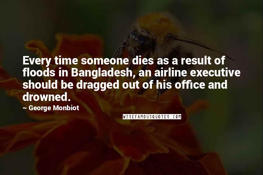 George Monbiot Quotes: Every time someone dies as a result of floods in Bangladesh, an airline executive should be dragged out of his office and drowned.