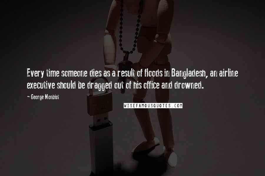 George Monbiot Quotes: Every time someone dies as a result of floods in Bangladesh, an airline executive should be dragged out of his office and drowned.