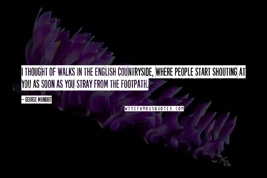 George Monbiot Quotes: I thought of walks in the English countryside, where people start shouting at you as soon as you stray from the footpath.