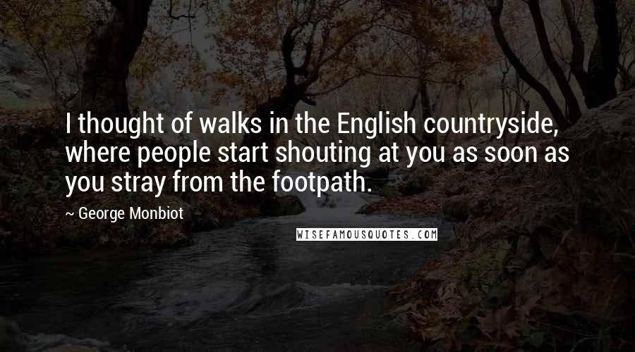 George Monbiot Quotes: I thought of walks in the English countryside, where people start shouting at you as soon as you stray from the footpath.