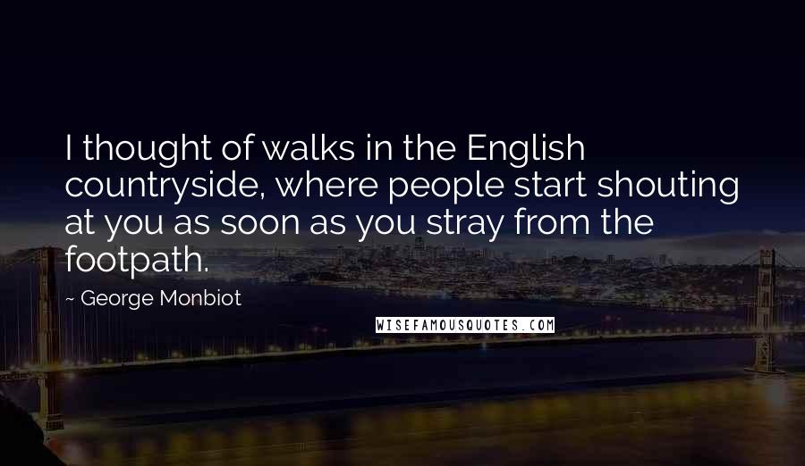 George Monbiot Quotes: I thought of walks in the English countryside, where people start shouting at you as soon as you stray from the footpath.