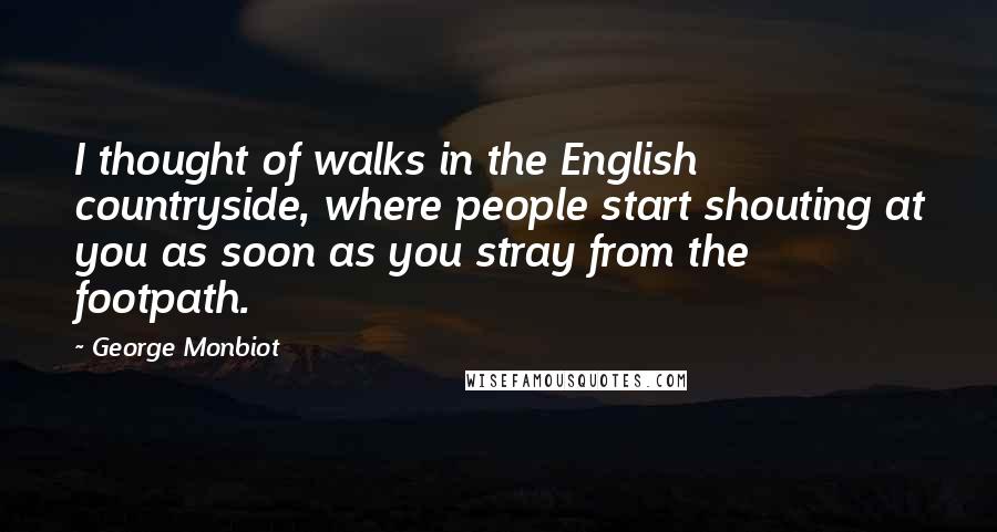 George Monbiot Quotes: I thought of walks in the English countryside, where people start shouting at you as soon as you stray from the footpath.