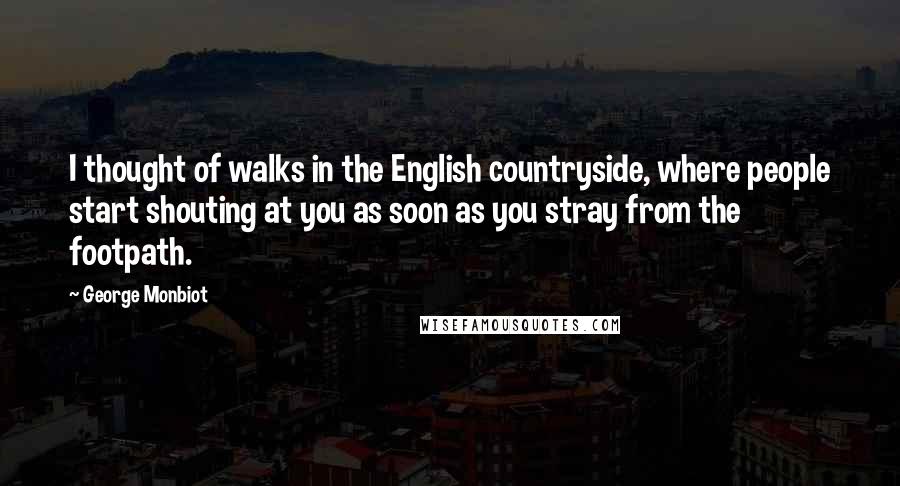 George Monbiot Quotes: I thought of walks in the English countryside, where people start shouting at you as soon as you stray from the footpath.