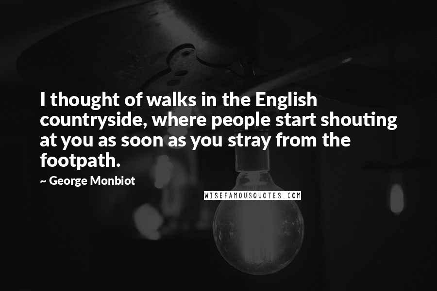 George Monbiot Quotes: I thought of walks in the English countryside, where people start shouting at you as soon as you stray from the footpath.