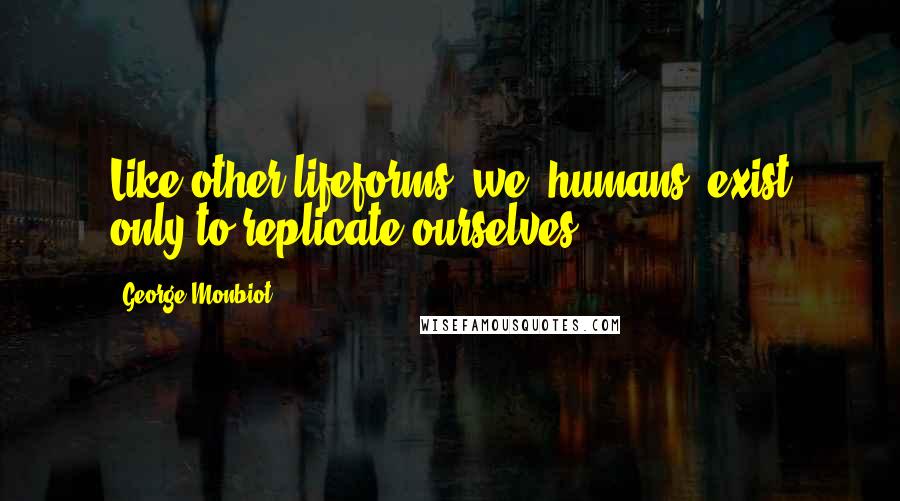 George Monbiot Quotes: Like other lifeforms, we [humans] exist only to replicate ourselves.