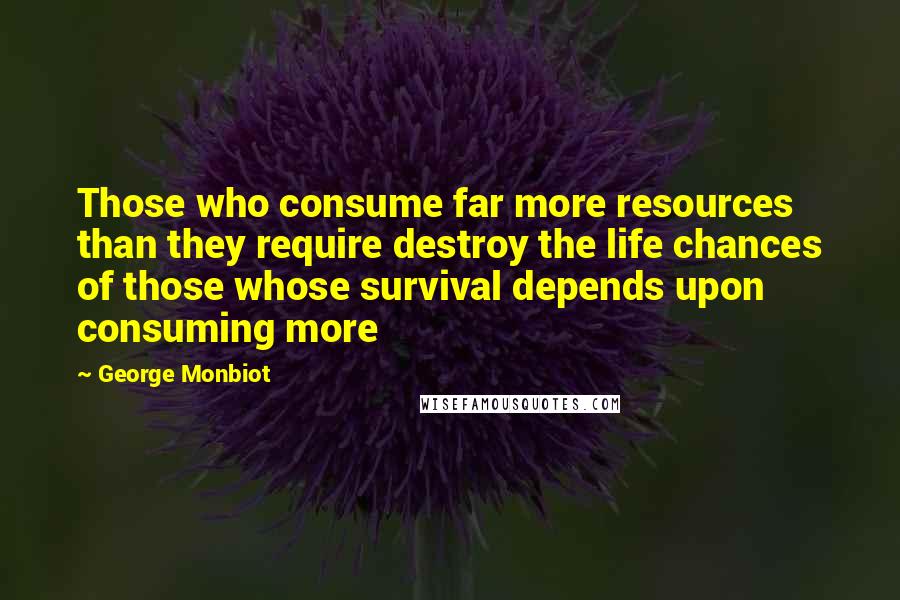 George Monbiot Quotes: Those who consume far more resources than they require destroy the life chances of those whose survival depends upon consuming more