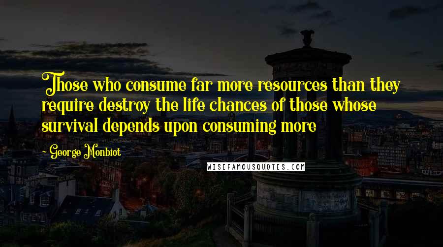 George Monbiot Quotes: Those who consume far more resources than they require destroy the life chances of those whose survival depends upon consuming more