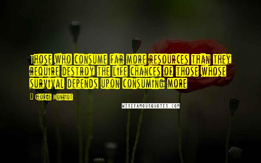 George Monbiot Quotes: Those who consume far more resources than they require destroy the life chances of those whose survival depends upon consuming more