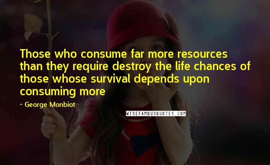 George Monbiot Quotes: Those who consume far more resources than they require destroy the life chances of those whose survival depends upon consuming more