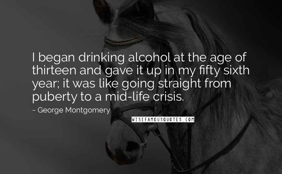 George Montgomery Quotes: I began drinking alcohol at the age of thirteen and gave it up in my fifty sixth year; it was like going straight from puberty to a mid-life crisis.