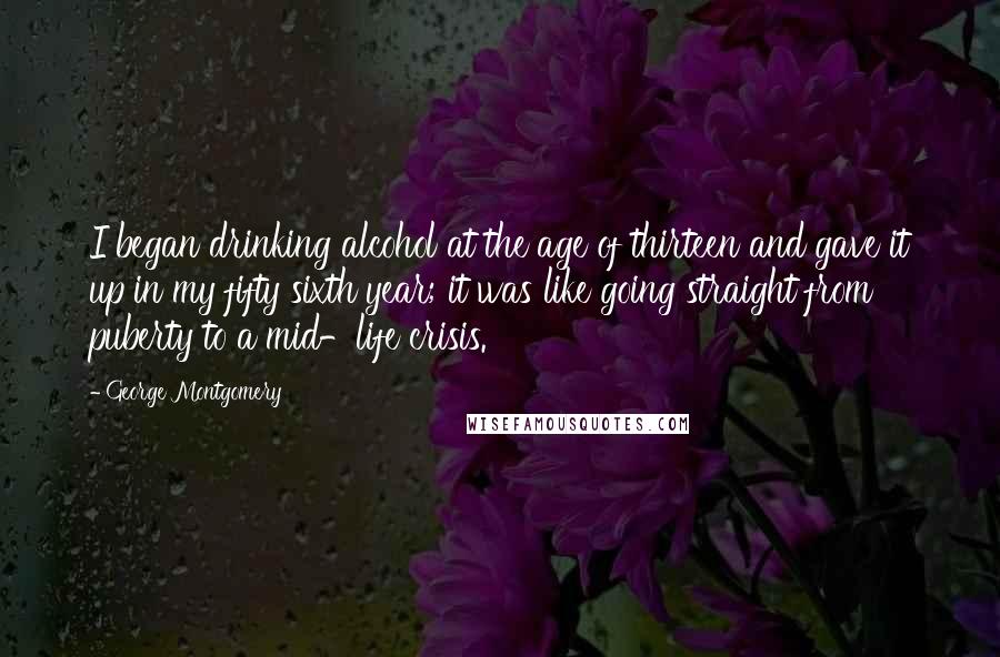 George Montgomery Quotes: I began drinking alcohol at the age of thirteen and gave it up in my fifty sixth year; it was like going straight from puberty to a mid-life crisis.