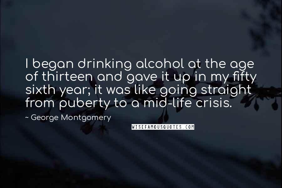 George Montgomery Quotes: I began drinking alcohol at the age of thirteen and gave it up in my fifty sixth year; it was like going straight from puberty to a mid-life crisis.