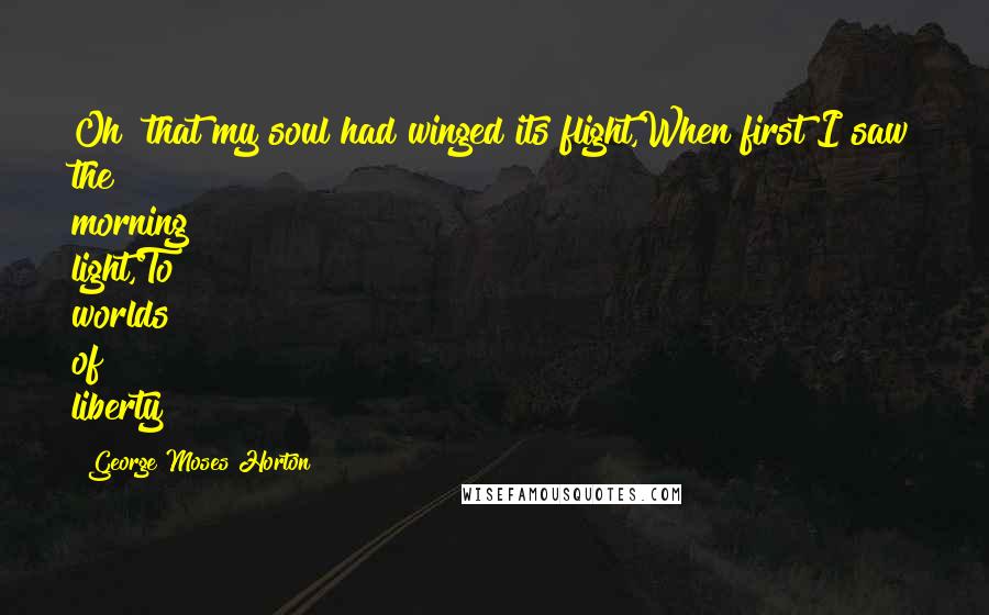 George Moses Horton Quotes: Oh! that my soul had winged its flight,When first I saw the morning light,To worlds of liberty!