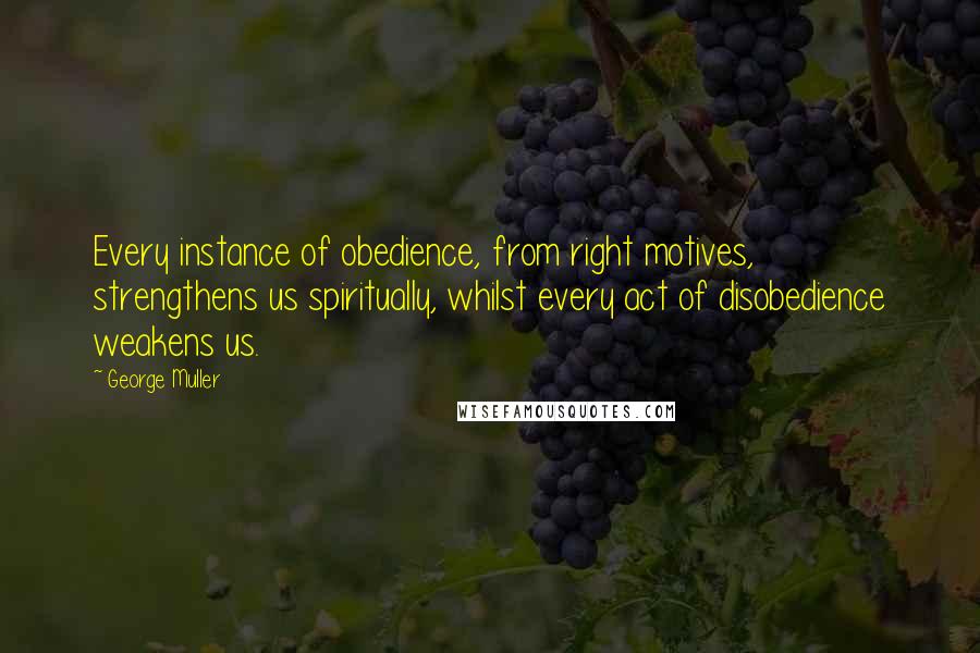 George Muller Quotes: Every instance of obedience, from right motives, strengthens us spiritually, whilst every act of disobedience weakens us.