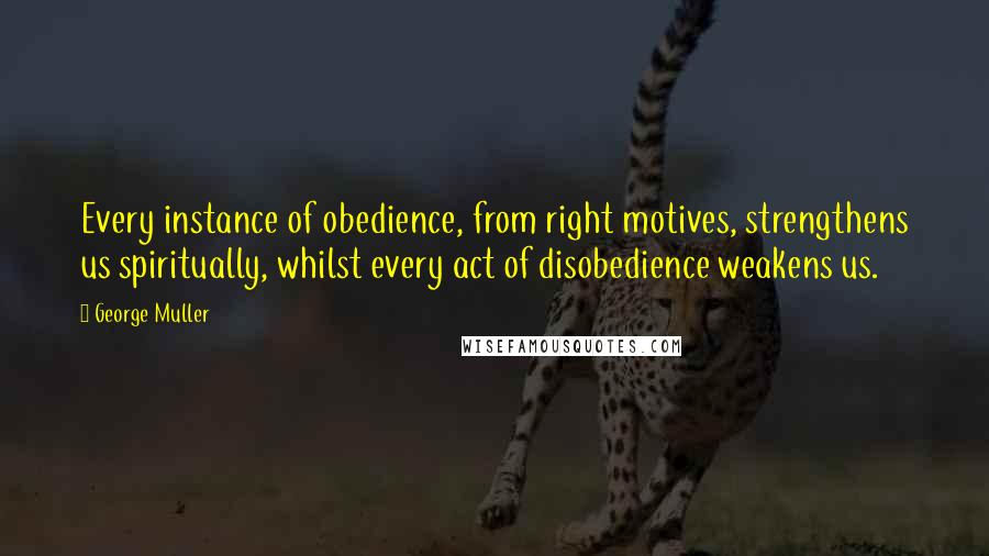 George Muller Quotes: Every instance of obedience, from right motives, strengthens us spiritually, whilst every act of disobedience weakens us.