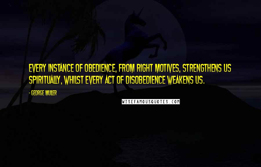 George Muller Quotes: Every instance of obedience, from right motives, strengthens us spiritually, whilst every act of disobedience weakens us.