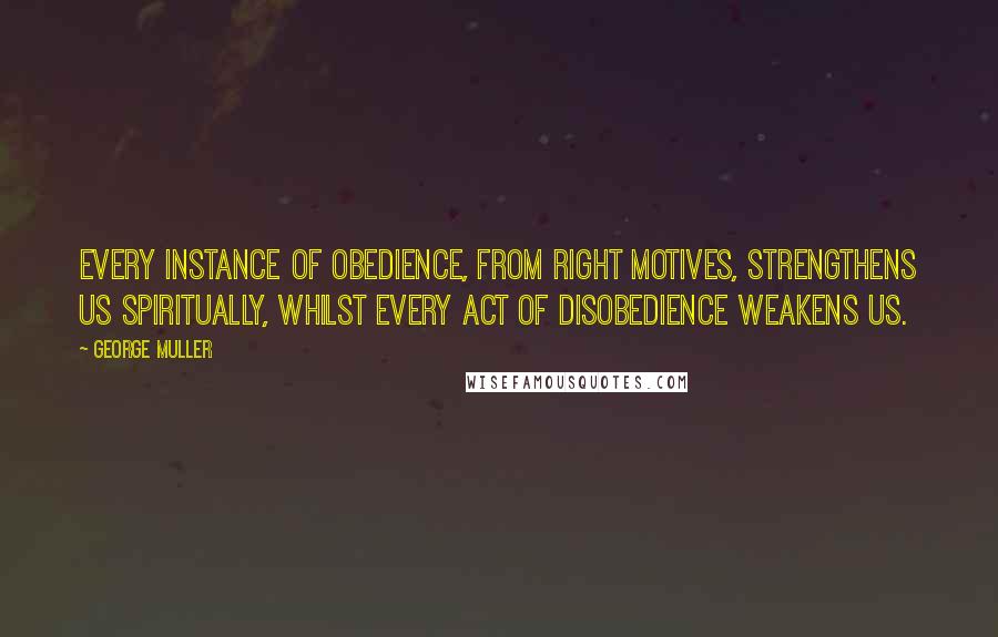George Muller Quotes: Every instance of obedience, from right motives, strengthens us spiritually, whilst every act of disobedience weakens us.
