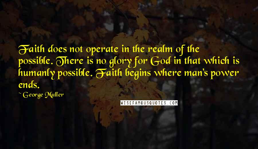 George Muller Quotes: Faith does not operate in the realm of the possible. There is no glory for God in that which is humanly possible. Faith begins where man's power ends.