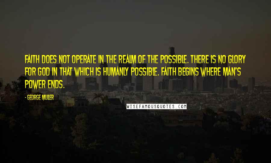 George Muller Quotes: Faith does not operate in the realm of the possible. There is no glory for God in that which is humanly possible. Faith begins where man's power ends.