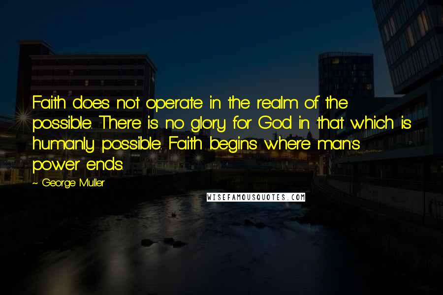 George Muller Quotes: Faith does not operate in the realm of the possible. There is no glory for God in that which is humanly possible. Faith begins where man's power ends.