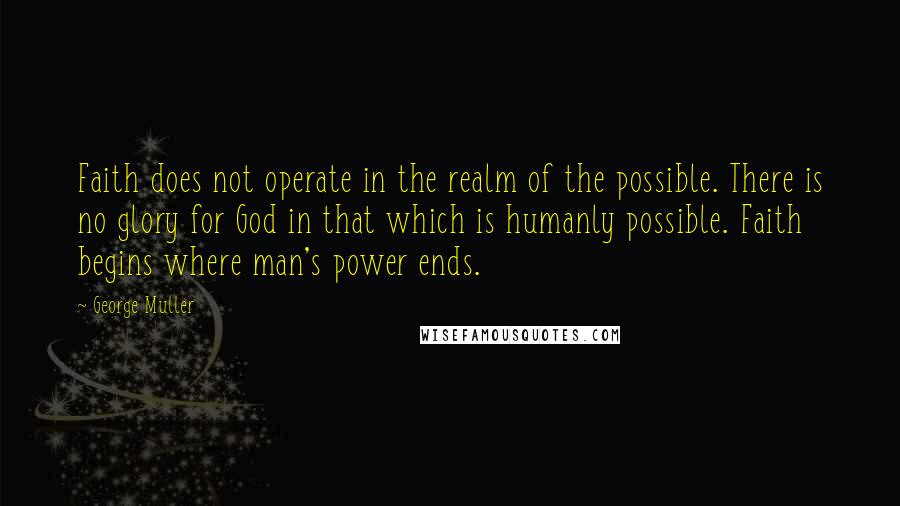 George Muller Quotes: Faith does not operate in the realm of the possible. There is no glory for God in that which is humanly possible. Faith begins where man's power ends.