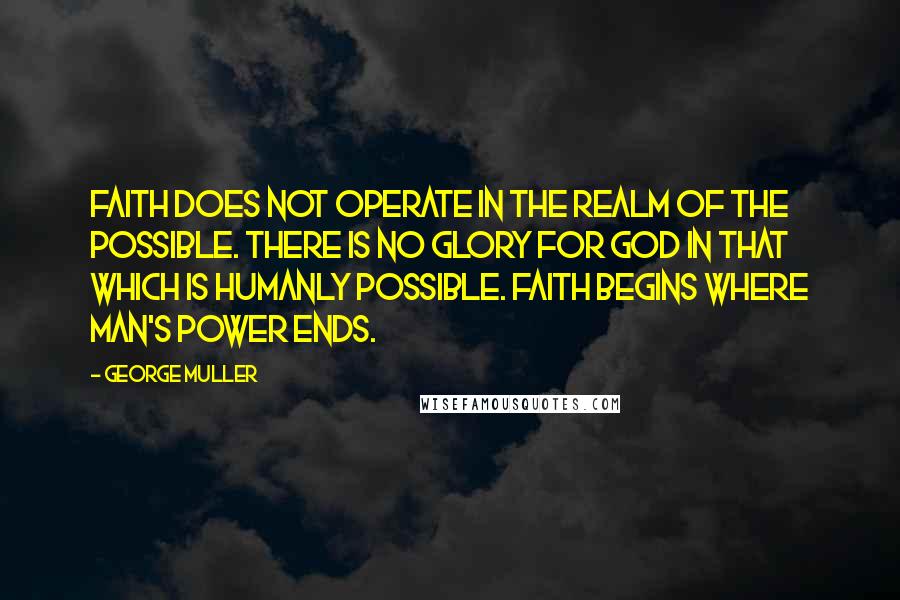 George Muller Quotes: Faith does not operate in the realm of the possible. There is no glory for God in that which is humanly possible. Faith begins where man's power ends.