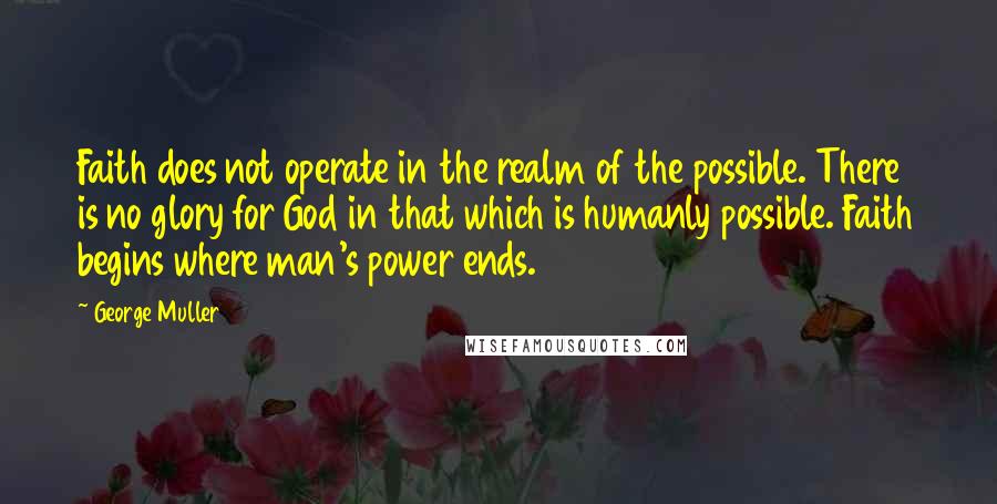 George Muller Quotes: Faith does not operate in the realm of the possible. There is no glory for God in that which is humanly possible. Faith begins where man's power ends.