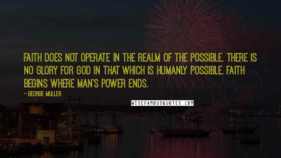 George Muller Quotes: Faith does not operate in the realm of the possible. There is no glory for God in that which is humanly possible. Faith begins where man's power ends.