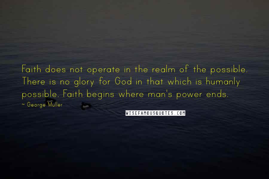 George Muller Quotes: Faith does not operate in the realm of the possible. There is no glory for God in that which is humanly possible. Faith begins where man's power ends.