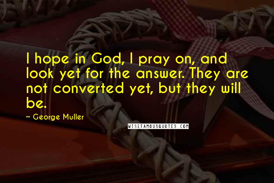 George Muller Quotes: I hope in God, I pray on, and look yet for the answer. They are not converted yet, but they will be.